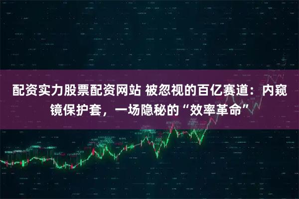 配资实力股票配资网站 被忽视的百亿赛道：内窥镜保护套，一场隐秘的“效率革命”