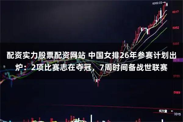 配资实力股票配资网站 中国女排26年参赛计划出炉：2项比赛志在夺冠，7周时间备战世联赛