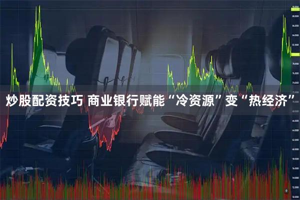 炒股配资技巧 商业银行赋能“冷资源”变“热经济”