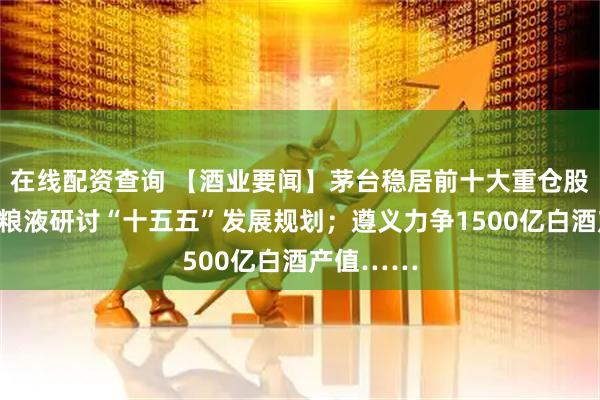 在线配资查询 【酒业要闻】茅台稳居前十大重仓股之列；五粮液研讨“十五五”发展规划；遵义力争1500亿白酒产值……