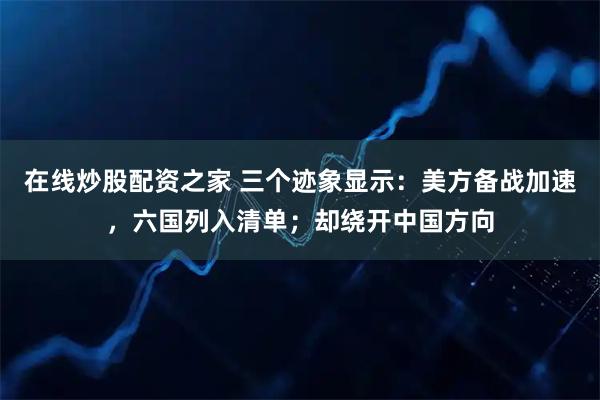 在线炒股配资之家 三个迹象显示：美方备战加速，六国列入清单；却绕开中国方向
