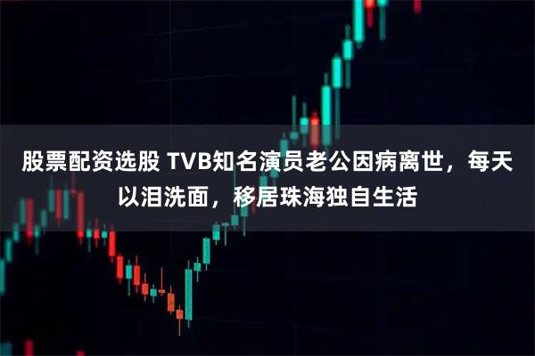 股票配资选股 TVB知名演员老公因病离世，每天以泪洗面，移居珠海独自生活