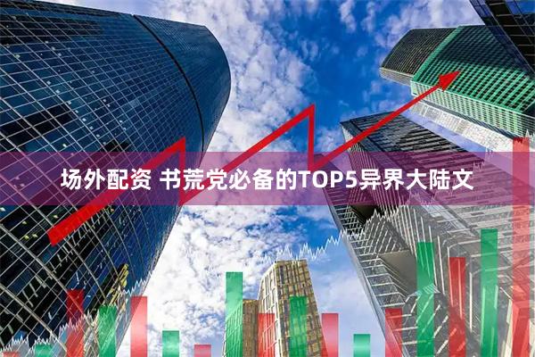 场外配资 书荒党必备的TOP5异界大陆文