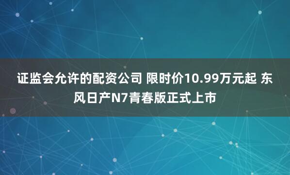 证监会允许的配资公司 限时价10.99万元起 东风日产N7青春版正式上市