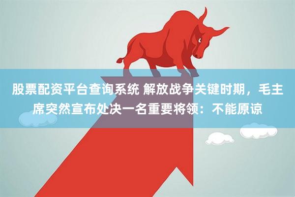 股票配资平台查询系统 解放战争关键时期，毛主席突然宣布处决一名重要将领：不能原谅
