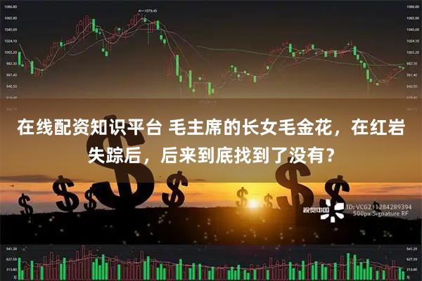 在线配资知识平台 毛主席的长女毛金花，在红岩失踪后，后来到底找到了没有？