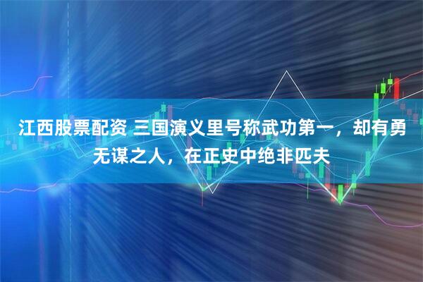 江西股票配资 三国演义里号称武功第一，却有勇无谋之人，在正史中绝非匹夫