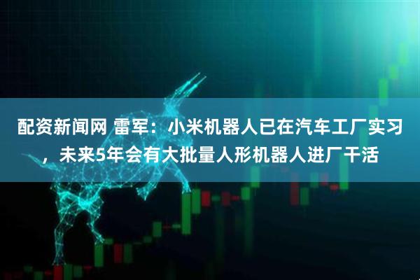 配资新闻网 雷军：小米机器人已在汽车工厂实习，未来5年会有大批量人形机器人进厂干活