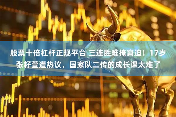 股票十倍杠杆正规平台 三连胜难掩窘迫！17岁张籽萱遭热议，国家队二传的成长课太难了
