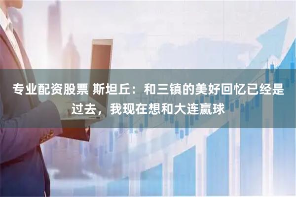 专业配资股票 斯坦丘：和三镇的美好回忆已经是过去，我现在想和大连赢球