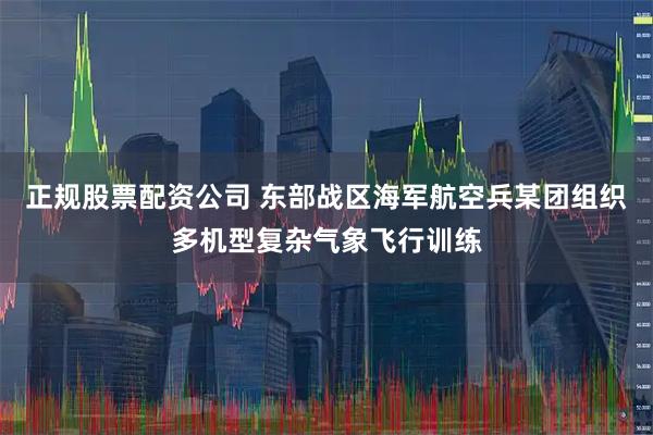正规股票配资公司 东部战区海军航空兵某团组织多机型复杂气象飞行训练