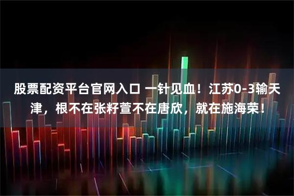 股票配资平台官网入口 一针见血！江苏0-3输天津，根不在张籽萱不在唐欣，就在施海荣！
