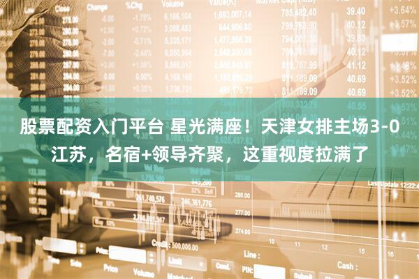 股票配资入门平台 星光满座！天津女排主场3-0江苏，名宿+领导齐聚，这重视度拉满了