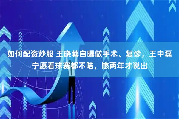 如何配资炒股 王晓蓉自曝做手术、复诊，王中磊宁愿看球赛都不陪，憋两年才说出