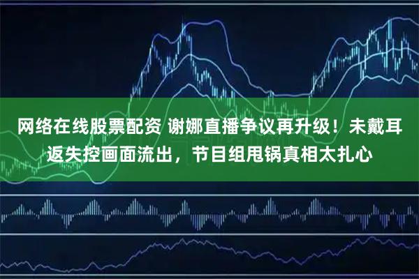 网络在线股票配资 谢娜直播争议再升级！未戴耳返失控画面流出，节目组甩锅真相太扎心