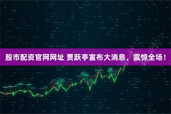 股市配资官网网址 贾跃亭宣布大消息，震惊全场！