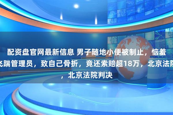 配资盘官网最新信息 男子随地小便被制止，恼羞成怒飞踹管理员，致自己骨折，竟还索赔超18万，北京法院判决