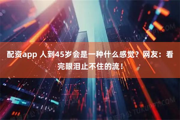 配资app 人到45岁会是一种什么感觉？网友：看完眼泪止不住的流！