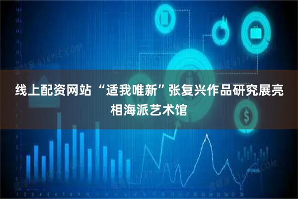 线上配资网站 “适我唯新”张复兴作品研究展亮相海派艺术馆