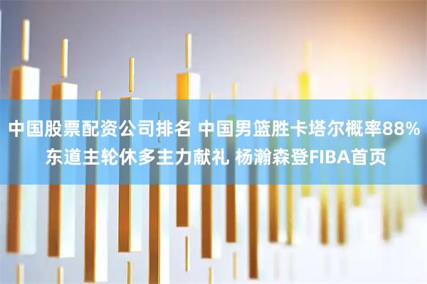 中国股票配资公司排名 中国男篮胜卡塔尔概率88% 东道主轮休多主力献礼 杨瀚森登FIBA首页