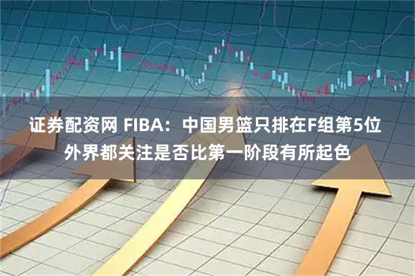 证券配资网 FIBA：中国男篮只排在F组第5位 外界都关注是否比第一阶段有所起色