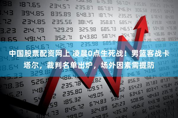 中国股票配资网上 凌晨0点生死战！男篮客战卡塔尔，裁判名单出炉，场外因素需提防